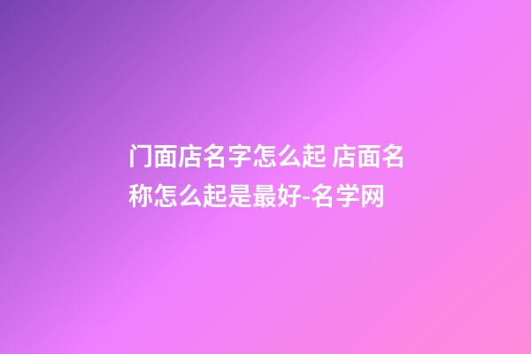 门面店名字怎么起 店面名称怎么起是最好-名学网-第1张-店铺起名-玄机派